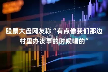 股票大盘网友称“有点像我们那边村里办丧事的时候唱的”