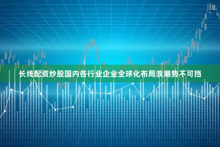长线配资炒股国内各行业企业全球化布局浪潮势不可挡