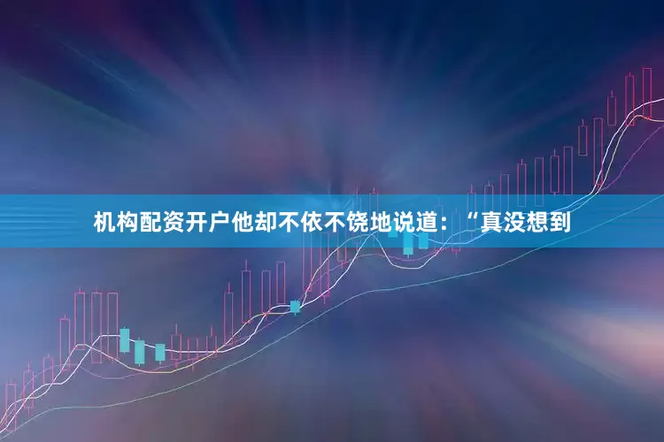 机构配资开户他却不依不饶地说道：“真没想到
