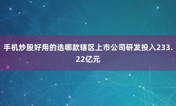手机炒股好用的选哪款辖区上市公司研发投入233.22亿元