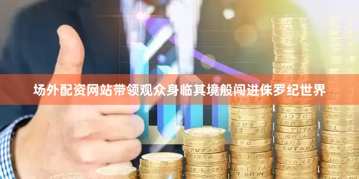 场外配资网站带领观众身临其境般闯进侏罗纪世界