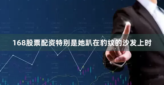168股票配资特别是她趴在豹纹的沙发上时