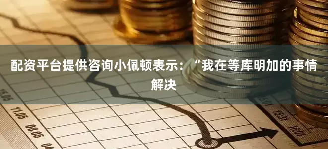 配资平台提供咨询小佩顿表示：“我在等库明加的事情解决
