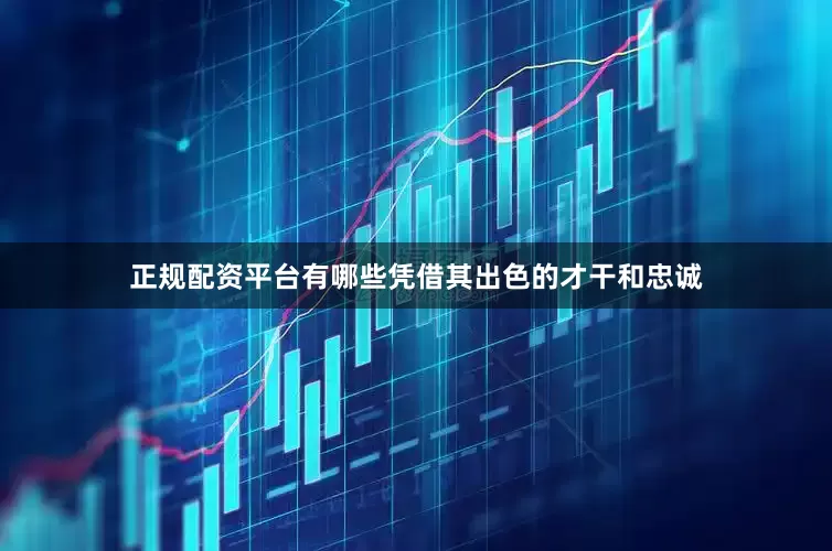 正规配资平台有哪些凭借其出色的才干和忠诚