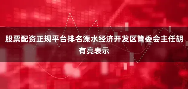股票配资正规平台排名溧水经济开发区管委会主任胡有亮表示