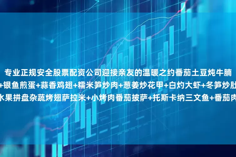 专业正规安全股票配资公司迎接亲友的温暖之约番茄土豆炖牛腩+开屏鲈鱼+蒜蓉粉丝蒸鲍+银鱼煎蛋+蒜香鸡翅+糯米笋炒肉+葱姜炒花甲+白灼大虾+冬笋炒肚片+鸡汁茼蒿菜+柿子大福+水果拼盘杂蔬烤翅萨拉米+小烤肉番茄披萨+托斯卡纳三文鱼+番茄肉酱意面+香煎牛排+🇪🇸火腿蜜瓜+凯撒沙拉+小烤肉/牛肉干/萨拉米小食拼盘+水果拼盘盐焗猪蹄焖蛋+昂刺鱼烧豆腐+酱油手撕鸡+芥末白灼大虾+咸猪嘴蒸毛豆+奶白菜炒油面筋+西