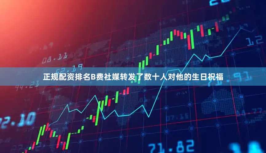 正规配资排名B费社媒转发了数十人对他的生日祝福