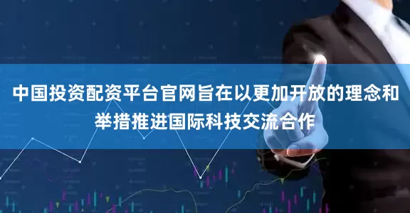 中国投资配资平台官网旨在以更加开放的理念和举措推进国际科技交流合作