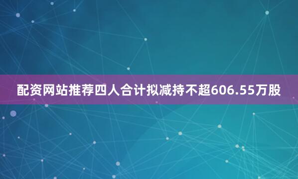 配资网站推荐四人合计拟减持不超606.55万股