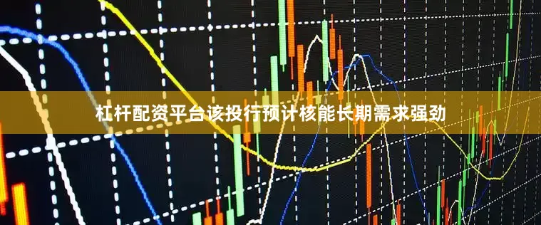 杠杆配资平台该投行预计核能长期需求强劲