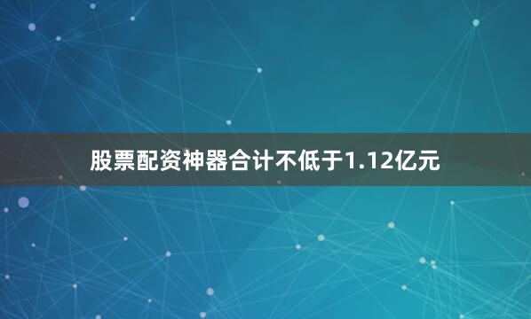 股票配资神器合计不低于1.12亿元