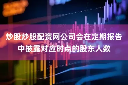 炒股炒股配资网公司会在定期报告中披露对应时点的股东人数