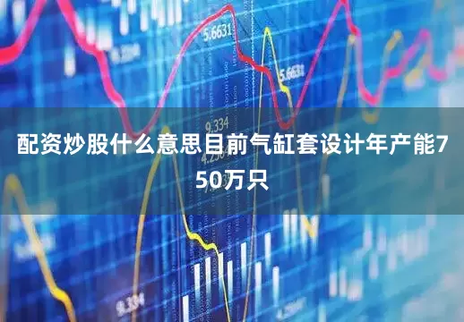配资炒股什么意思目前气缸套设计年产能750万只