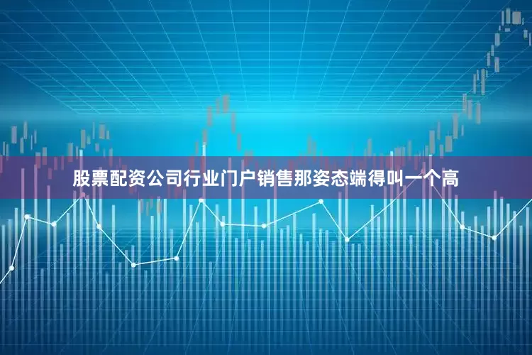 股票配资公司行业门户销售那姿态端得叫一个高